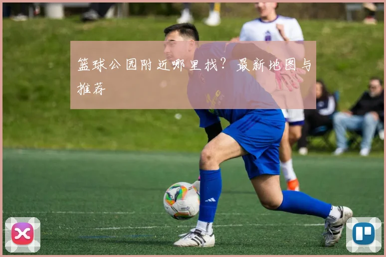 篮球公园附近哪里找?最新地图与推荐