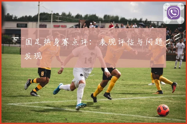 国足热身赛点评:表现评估与问题发现