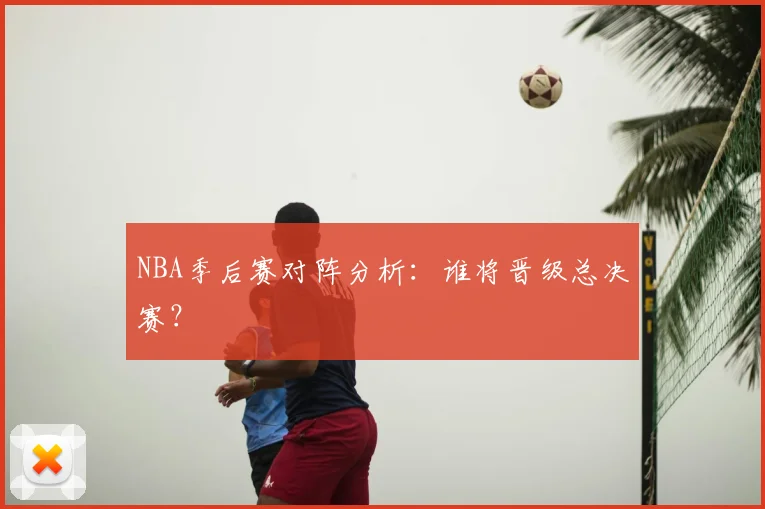 NBA季后赛对阵分析:谁将晋级总决赛?