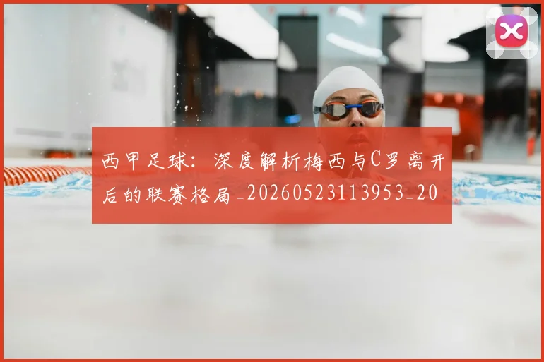 西甲足球：深度解析梅西与C罗离开后的联赛格局_20260523113953_20260703181932
