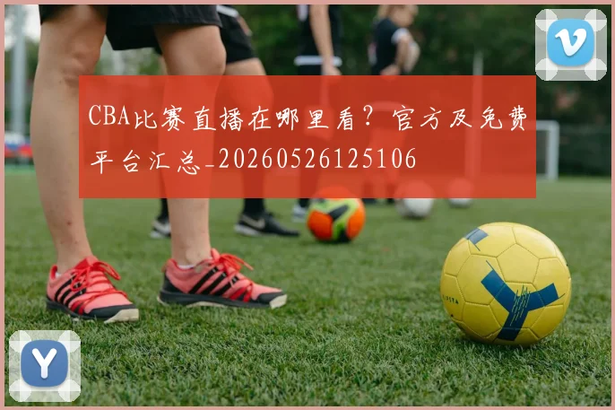 CBA比赛直播在哪里看？官方及免费平台汇总_20260526125106