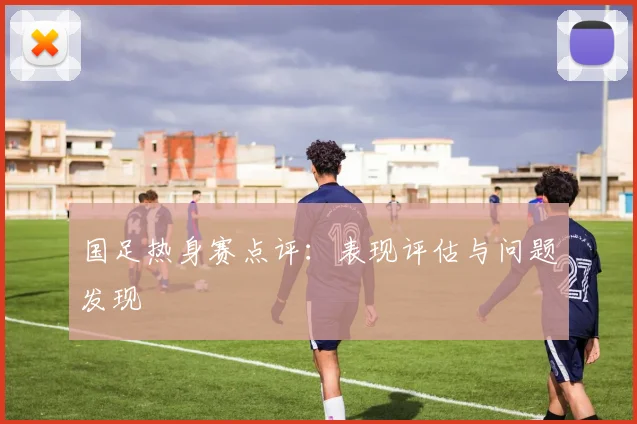国足热身赛点评:表现评估与问题发现