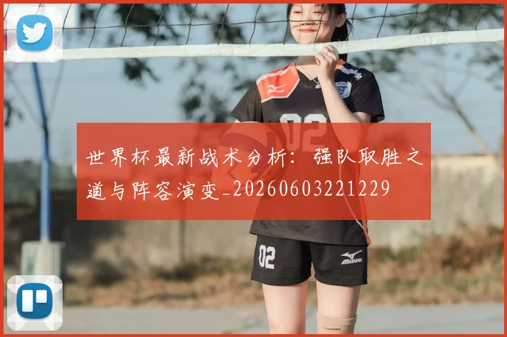 世界杯最新战术分析：强队取胜之道与阵容演变_20260603221229