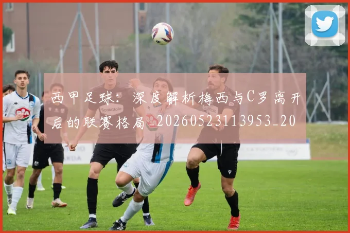 西甲足球：深度解析梅西与C罗离开后的联赛格局_20260523113953_20260703181932