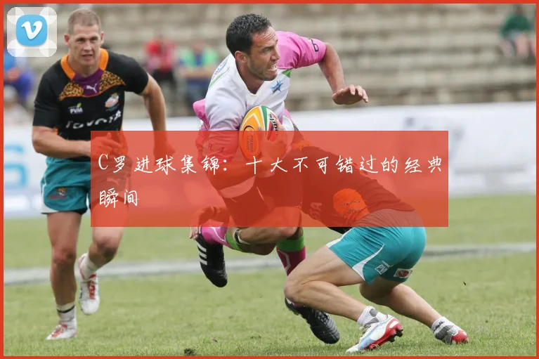 C罗进球集锦：十大不可错过的经典瞬间