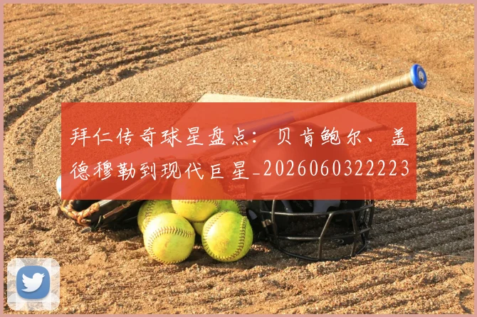 拜仁传奇球星盘点：贝肯鲍尔、盖德穆勒到现代巨星_20260603222236