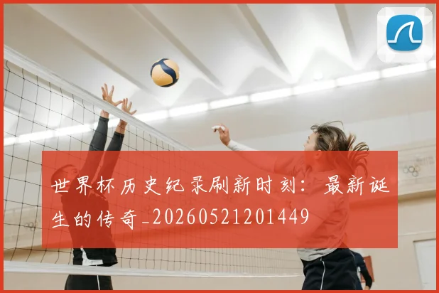 世界杯历史纪录刷新时刻:最新诞生的传奇_20260521201449