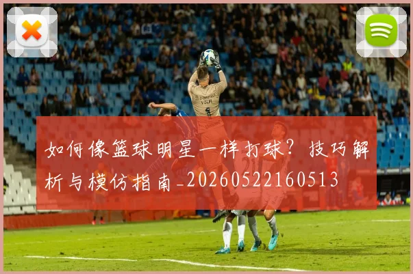 如何像篮球明星一样打球?技巧解析与模仿指南_20260522160513