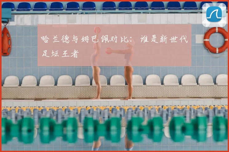 哈兰德与姆巴佩对比:谁是新世代足坛王者